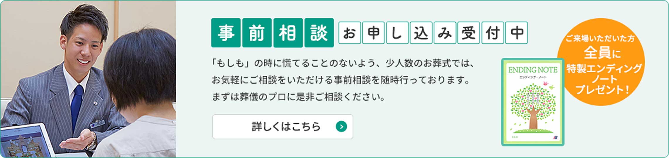 事前相談お申し込み受付中「もしも」のときに慌てることのないよう、少人数のお葬式ではお気軽にご相談いただける事前相談を随時行っております。まずは葬儀のプロに是非ご相談ください。ご来場いただいた方全員に特製エンディングノートプレゼント！