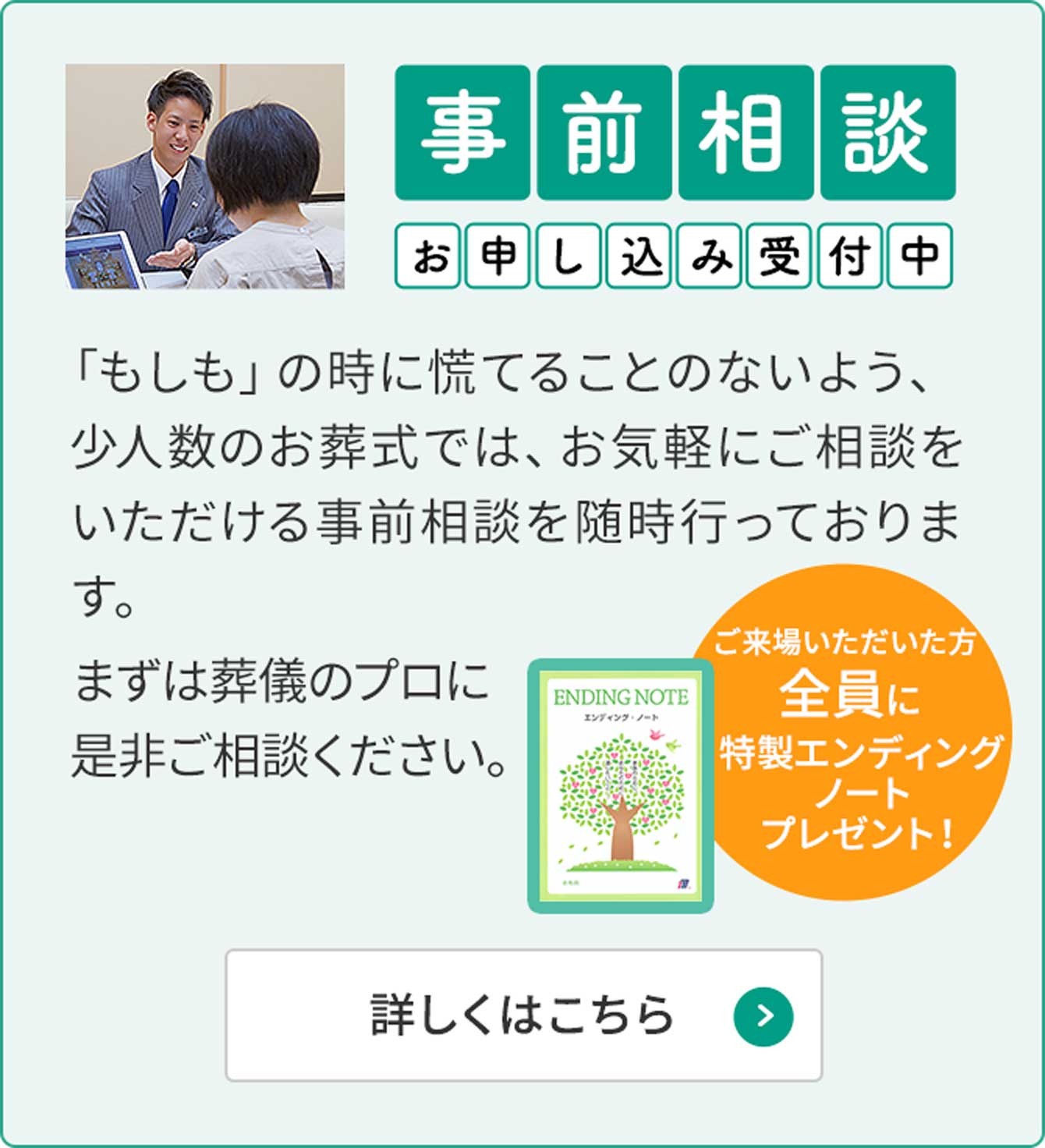 事前相談お申し込み受付中「もしも」のときに慌てることのないよう、少人数のお葬式ではお気軽にご相談いただける事前相談を随時行っております。まずは葬儀のプロに是非ご相談ください。ご来場いただいた方全員に特製エンディングノートプレゼント！