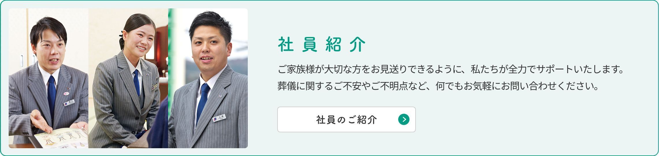 社員紹介 ご家族様が大切な方をお見送りできるように私たちが全力でサポートいたします。葬儀に関するご不安やご不明点など、何でもお気軽にお問い合わせください