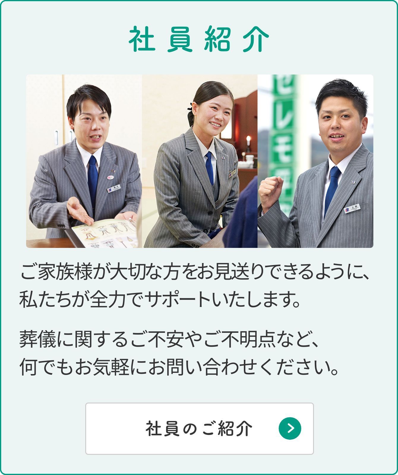 社員紹介 ご家族様が大切な方をお見送りできるように私たちが全力でサポートいたします。葬儀に関するご不安やご不明点など、何でもお気軽にお問い合わせください